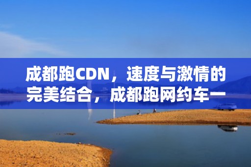成都跑CDN，速度与激情的完美结合，成都跑网约车一个月能挣多少钱