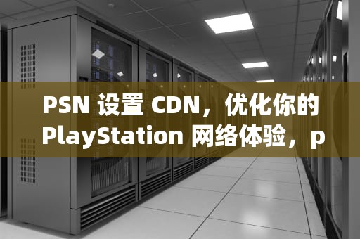 PSN 设置 CDN，优化你的 PlayStation 网络体验，psn 设置