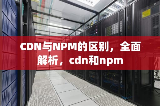 CDN与NPM的区别，全面解析，cdn和npm