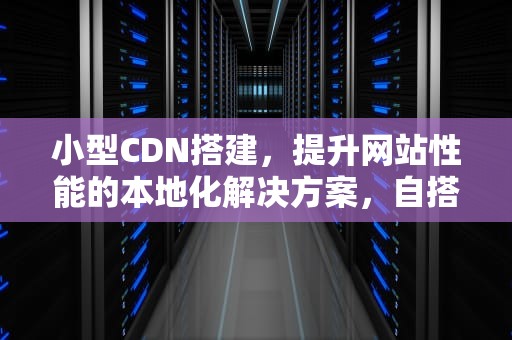 小型CDN搭建，提升网站性能的本地化解决方案，自搭建cdn