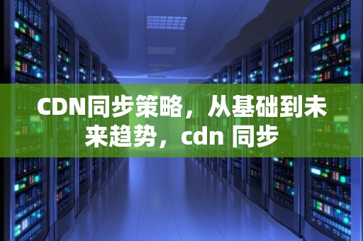CDN同步策略，从基础到未来趋势，cdn 同步