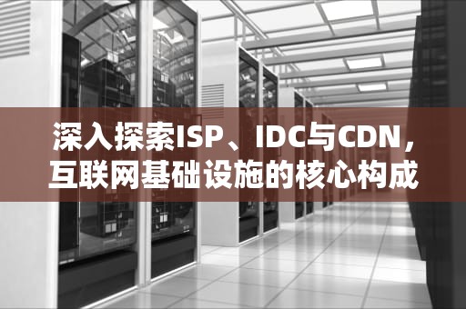 深入探索ISP、IDC与CDN，互联网基础设施的核心构成