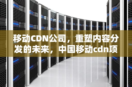 移动CDN公司，重塑内容分发的未来，中国移动cdn项目
