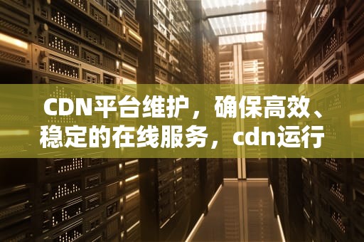 CDN平台维护，确保高效、稳定的在线服务，cdn运行维护