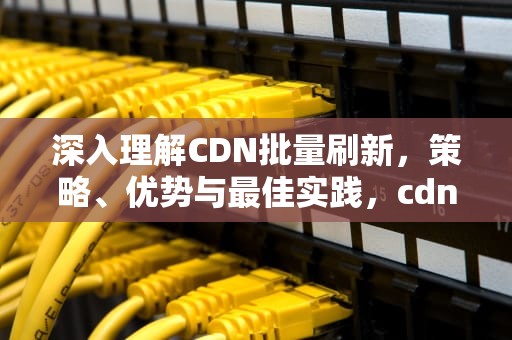 深入理解CDN批量刷新，策略、优势与最佳实践，cdn 刷新