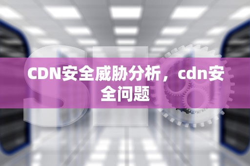 CDN安全威胁分析，cdn安全问题