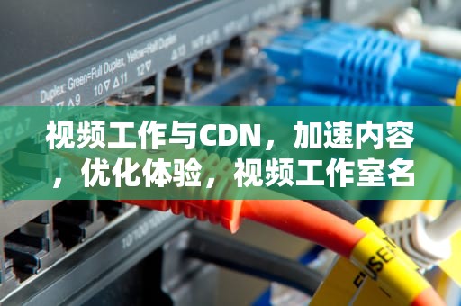 视频工作与CDN，加速内容，优化体验，视频工作室名字