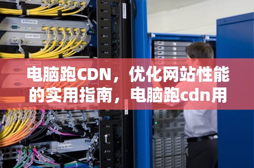 电脑跑CDN，优化网站性能的实用指南，电脑跑cdn用什么软件