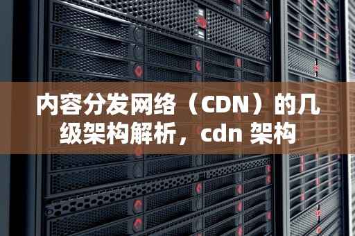 内容分发网络（CDN）的几级架构解析，cdn 架构