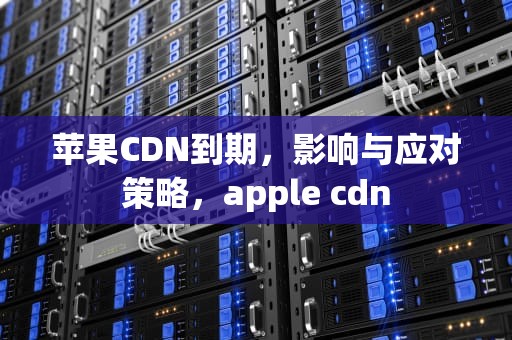 苹果CDN到期，影响与应对策略，apple cdn