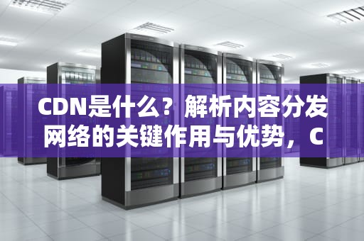 CDN是什么？解析内容分发网络的关键作用与优势，CDN什么意思