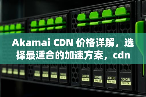 Akamai CDN 价格详解，选择最适合的加速方案，cdn-t-ak cuikingdom
