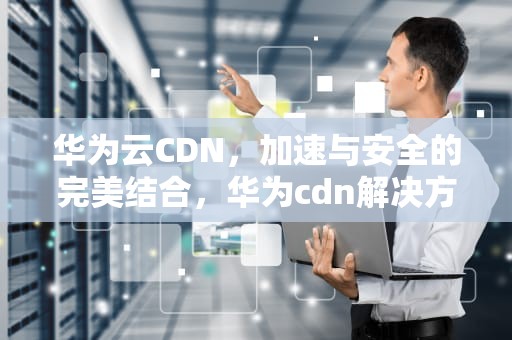 华为云CDN，加速与安全的完美结合，华为cdn解决方案