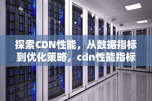 探索CDN性能，从数据指标到优化策略，cdn性能指标