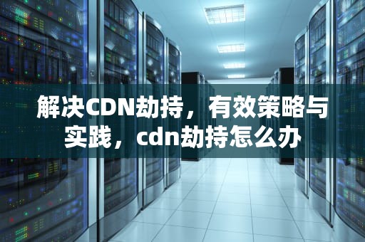 解决CDN劫持，有效策略与实践，cdn劫持怎么办