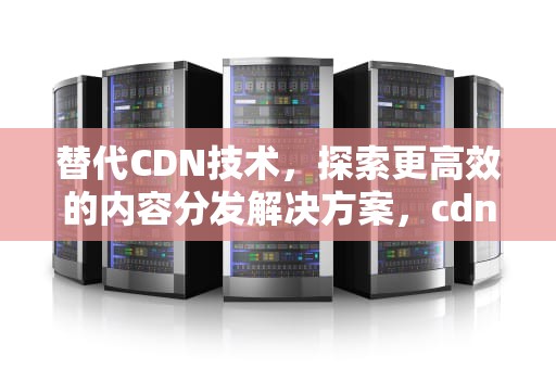 替代CDN技术，探索更高效的内容分发解决方案，cdn技术特点