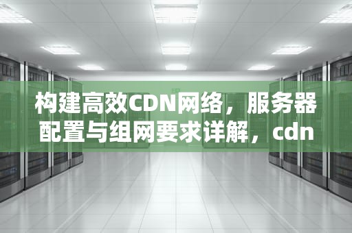 构建高效CDN网络，服务器配置与组网要求详解，cdn组网网络架构