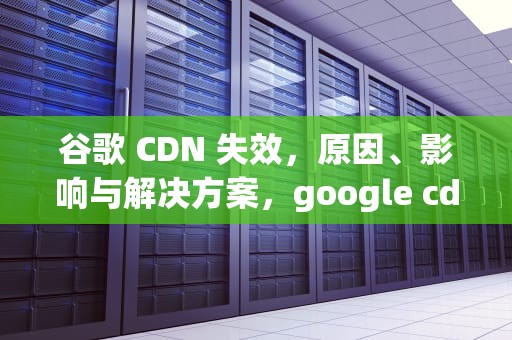 谷歌 CDN 失效，原因、影响与解决方案，google cdn