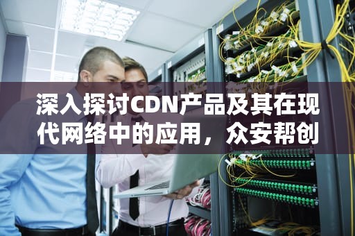 深入探讨CDN产品及其在现代网络中的应用，众安帮创CDN产品