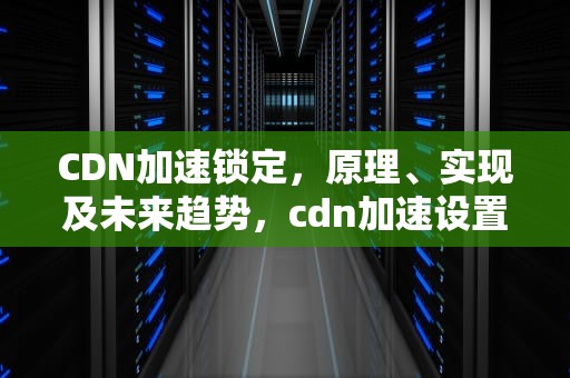 CDN加速锁定，原理、实现及未来趋势，cdn加速设置