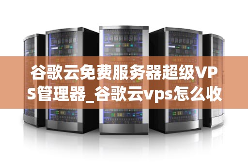 谷歌云免费服务器超级VPS管理器_谷歌云vps怎么收费_谷歌云免费服务器超级VPS管理器的全面解析