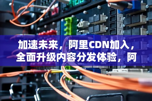 加速未来，阿里CDN加入，全面升级内容分发体验，阿里cdn使用