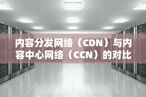 内容分发网络（CDN）与内容中心网络（CCN）的对比分析