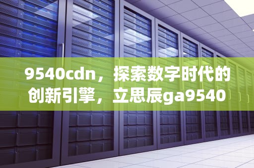 9540cdn，探索数字时代的创新引擎，立思辰ga9540cdn