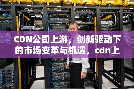 CDN公司上游，创新驱动下的市场变革与机遇，cdn上市公司有哪些