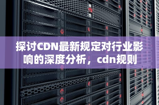 探讨CDN最新规定对行业影响的深度分析，cdn规则
