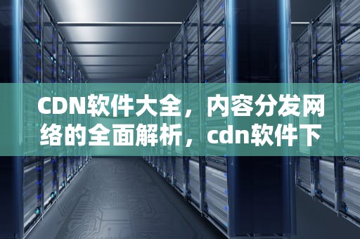 CDN软件大全，内容分发网络的全面解析，cdn软件下载