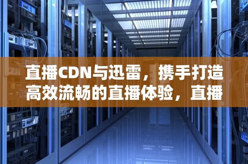 直播CDN与迅雷，携手打造高效流畅的直播体验，直播cdn是什么