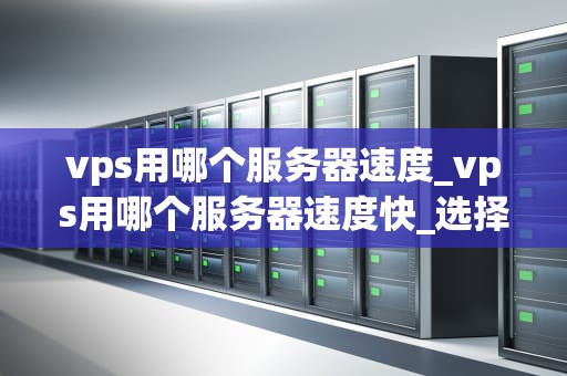 vps用哪个服务器速度_vps用哪个服务器速度快_选择VPS服务器速度的关键因素
