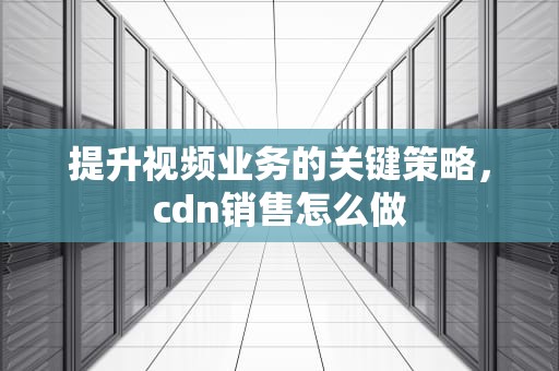 提升视频业务的关键策略，cdn销售怎么做