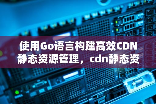 使用Go语言构建高效CDN静态资源管理，cdn静态资源