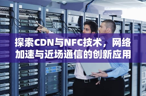 探索CDN与NFC技术，网络加速与近场通信的创新应用