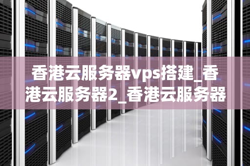 香港云服务器vps搭建_香港云服务器2_香港云服务器VPS搭建指南