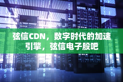 弦信CDN，数字时代的加速引擎，弦信电子股吧