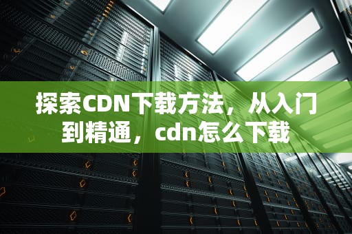 探索CDN下载方法，从入门到精通，cdn怎么下载