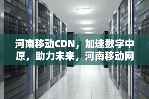 河南移动CDN，加速数字中原，助力未来，河南移动网上营业