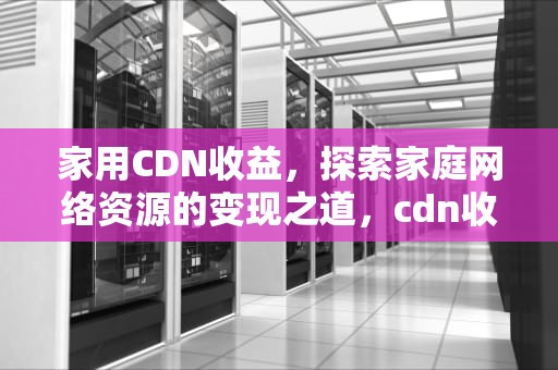 家用CDN收益，探索家庭网络资源的变现之道，cdn收益高