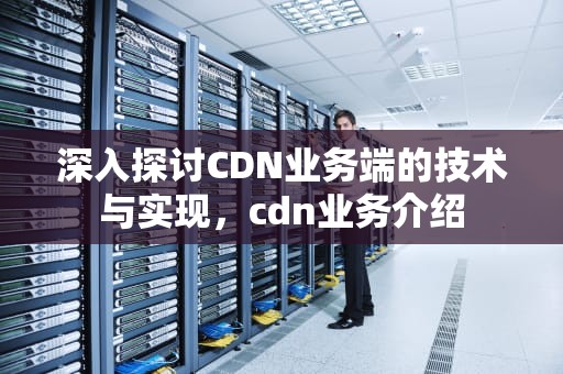 深入探讨CDN业务端的技术与实现，cdn业务介绍
