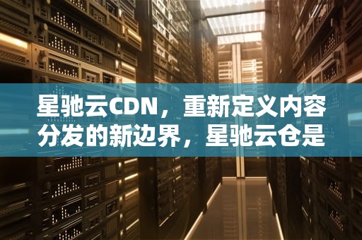 星驰云CDN，重新定义内容分发的新边界，星驰云仓是干啥的
