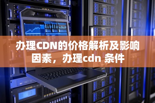 办理CDN的价格解析及影响因素，办理cdn 条件