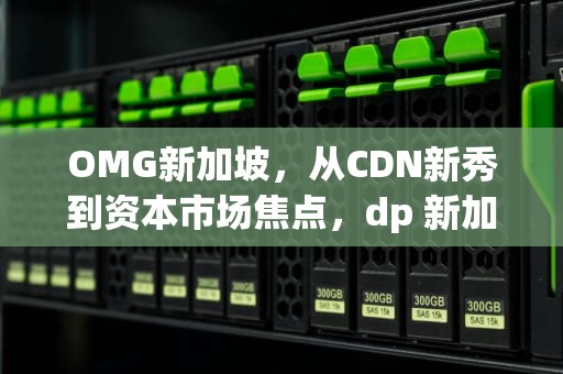 OMG新加坡，从CDN新秀到资本市场焦点，dp 新加坡