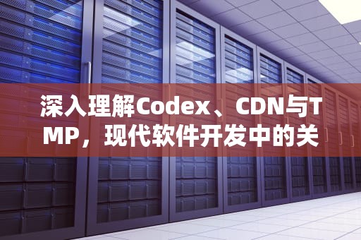 深入理解Codex、CDN与TMP，现代软件开发中的关键技术组件