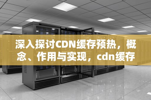 深入探讨CDN缓存预热，概念、作用与实现，cdn缓存预热