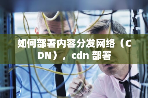 如何部署内容分发网络（CDN），cdn 部署