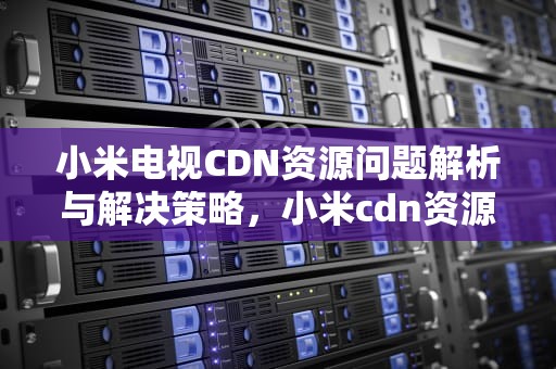 小米电视CDN资源问题解析与解决策略，小米cdn资源访问出现问题