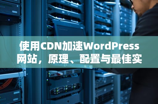 使用CDN加速WordPress网站，原理、配置与最佳实践
